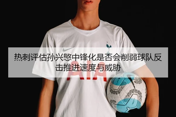 热刺评估孙兴慜中锋化是否会削弱球队反击推进速度与威胁