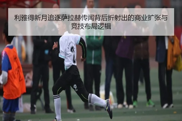 利雅得新月追逐萨拉赫传闻背后折射出的商业扩张与竞技布局逻辑